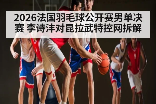2026法国羽毛球公开赛男单决赛 李诗沣对昆拉武特控网拆解 | leyu