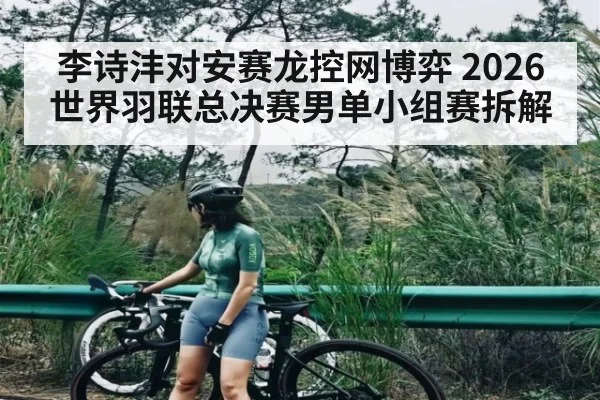 李诗沣对安赛龙控网博弈 2026世界羽联总决赛男单小组赛拆解 | leyu