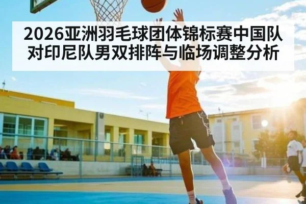 2026亚洲羽毛球团体锦标赛中国队对印尼队男双排阵与临场调整分析 | leyu