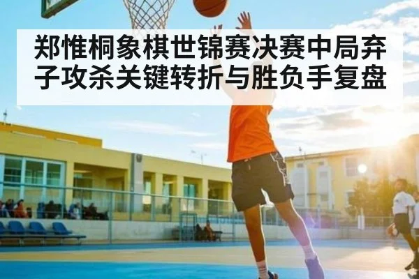 郑惟桐象棋世锦赛决赛中局弃子攻杀关键转折与胜负手复盘 | leyu